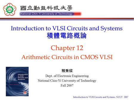 Introduction to VLSI Circuits and Systems, NCUT 2007 Chapter 12 Arithmetic Circuits in CMOS VLSI Introduction to VLSI Circuits and Systems 積體電路概論 賴秉樑 Dept.