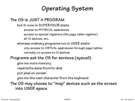 L21 – OS and IO 1 Comp 411– Spring 2008 4/24/08 Operating System The OS is JUST A PROGRAM but it runs in SUPERVISOR state access to PHYSICAL addresses.