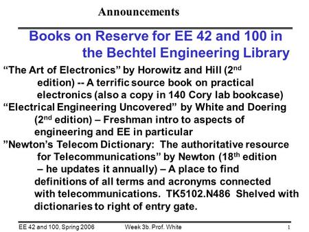 Week 3b. Prof. WhiteEE 42 and 100, Spring 20061 Books on Reserve for EE 42 and 100 in the Bechtel Engineering Library “The Art of Electronics” by Horowitz.