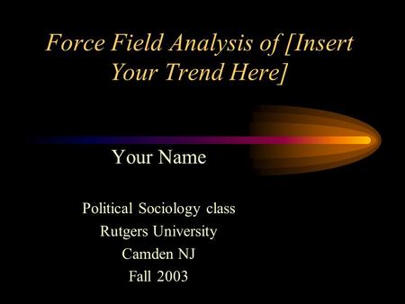 Force Field Analysis of [Insert Your Trend Here] Your Name Political Sociology class Rutgers University Camden NJ Fall 2003.