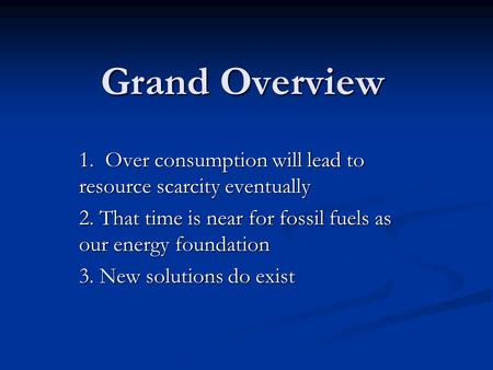 Grand Overview 1. Over consumption will lead to resource scarcity eventually 2. That time is near for fossil fuels as our energy foundation 3. New solutions.