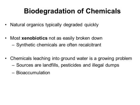 Biodegradation of Chemicals Natural organics typically degraded quickly Most xenobiotics not as easily broken down –Synthetic chemicals are often recalcitrant.