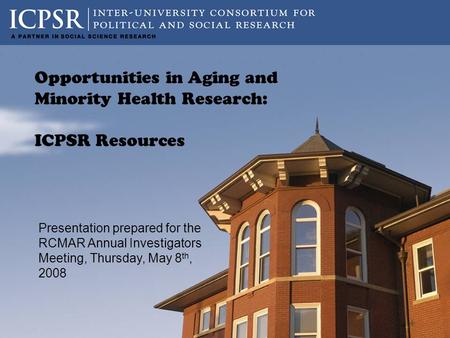 Presentation prepared for the RCMAR Annual Investigators Meeting, Thursday, May 8 th, 2008 Opportunities in Aging and Minority Health Research: ICPSR Resources.