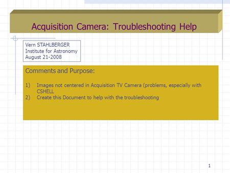 1 Acquisition Camera: Troubleshooting Help Vern STAHLBERGER Institute for Astronomy August 21-2008 Comments and Purpose: 1)Images not centered in Acquisition.