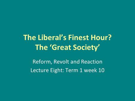 The Liberal’s Finest Hour? The ‘Great Society’ Reform, Revolt and Reaction Lecture Eight: Term 1 week 10.