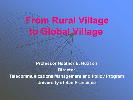 From Rural Village to Global Village Professor Heather E. Hudson Director Telecommunications Management and Policy Program University of San Francisco.