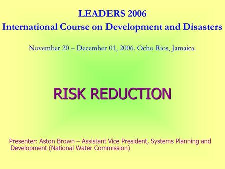 LEADERS 2006 International Course on Development and Disasters November 20 – December 01, 2006. Ocho Rios, Jamaica. RISK REDUCTION Presenter: Aston Brown.