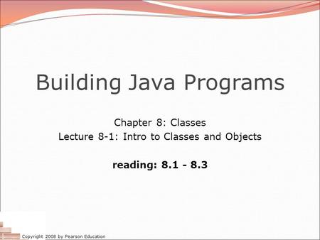 Copyright 2008 by Pearson Education Building Java Programs Chapter 8: Classes Lecture 8-1: Intro to Classes and Objects reading: 8.1 - 8.3.