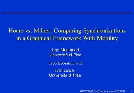1 GT-VC 2005, San Francisco, August 22, 2005 Ugo Montanari Università di Pisa Ivan Lanese Università di Pisa Hoare vs. Milner: Comparing Synchronizations.