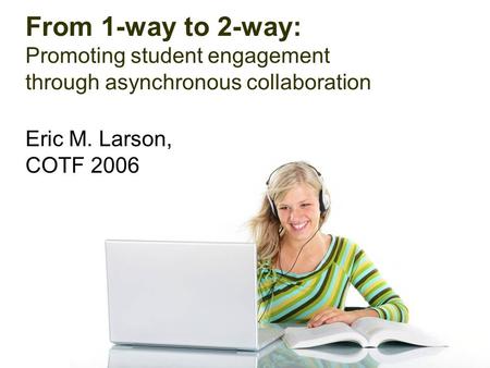 From 1-way to 2-way: Promoting student engagement through asynchronous collaboration Eric M. Larson, COTF 2006.