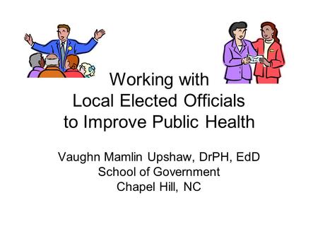 Working with Local Elected Officials to Improve Public Health Vaughn Mamlin Upshaw, DrPH, EdD School of Government Chapel Hill, NC.