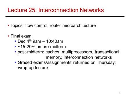 1 Lecture 25: Interconnection Networks Topics: flow control, router microarchitecture Final exam:  Dec 4 th 9am – 10:40am  ~15-20% on pre-midterm  post-midterm: