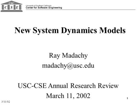 University of Southern California Center for Software Engineering CSE USC 3/11/02 1 New System Dynamics Models Ray Madachy USC-CSE Annual.