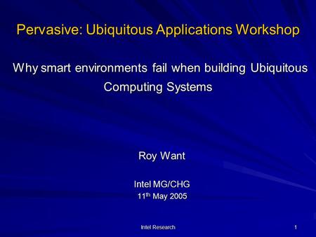 Intel Research 1 Pervasive: Ubiquitous Applications Workshop Why smart environments fail when building Ubiquitous Computing Systems Roy Want Intel MG/CHG.