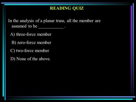 READING QUIZ In the analysis of a planar truss, all the member are assumed to be ___________. A) three-force member B) zero-force member C) two-force member.