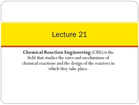 Lecture 21 Chemical Reaction Engineering (CRE) is the field that studies the rates and mechanisms of chemical reactions and the design of the reactors.