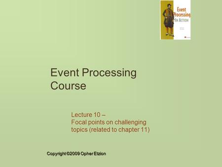 Copyright ©2009 Opher Etzion Event Processing Course Lecture 10 – Focal points on challenging topics (related to chapter 11)