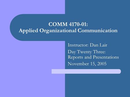COMM 4170-01: Applied Organizational Communication Instructor: Dan Lair Day Twenty Three: Reports and Presentations November 15, 2005.