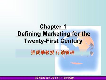 張愛華教授 政治大學企管所 行銷管理課程 Defining Marketing for the Twenty-First Century Chapter 1 Defining Marketing for the Twenty-First Century 張愛華教授 行銷管理.