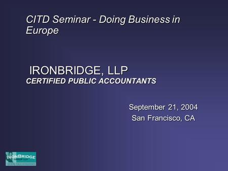 CITD Seminar - Doing Business in Europe IRONBRIDGE, LLP CERTIFIED PUBLIC ACCOUNTANTS September 21, 2004 San Francisco, CA.