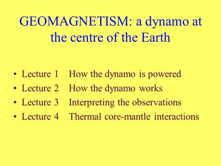 GEOMAGNETISM: a dynamo at the centre of the Earth Lecture 1 How the dynamo is powered Lecture 2 How the dynamo works Lecture 3 Interpreting the observations.
