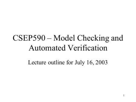 1 CSEP590 – Model Checking and Automated Verification Lecture outline for July 16, 2003.