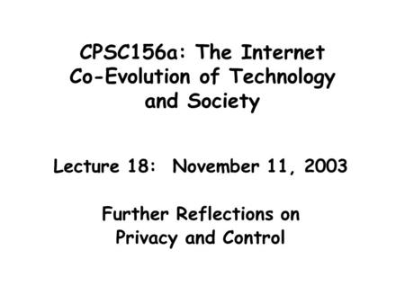 CPSC156a: The Internet Co-Evolution of Technology and Society Lecture 18: November 11, 2003 Further Reflections on Privacy and Control.