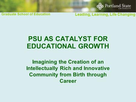Graduate School of Education Leading, Learning, Life Changing PSU AS CATALYST FOR EDUCATIONAL GROWTH Imagining the Creation of an Intellectually Rich and.