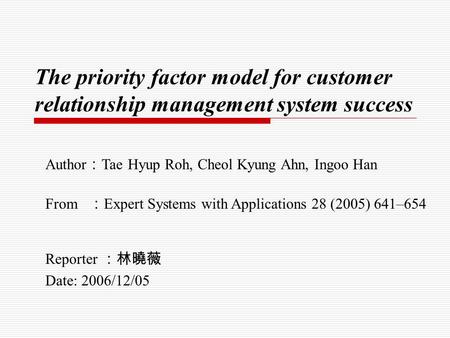 The priority factor model for customer relationship management system success Reporter ：林曉薇 Date: 2006/12/05 Author ： Tae Hyup Roh, Cheol Kyung Ahn, Ingoo.
