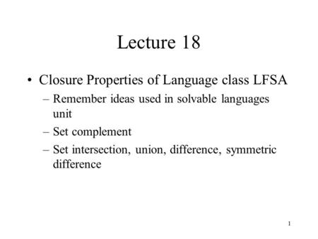 1 Lecture 18 Closure Properties of Language class LFSA –Remember ideas used in solvable languages unit –Set complement –Set intersection, union, difference,