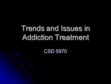 Trends and Issues in Addiction Treatment CSD 5970.