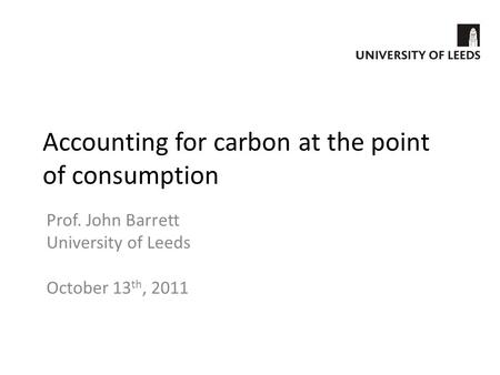 Accounting for carbon at the point of consumption Prof. John Barrett University of Leeds October 13 th, 2011.
