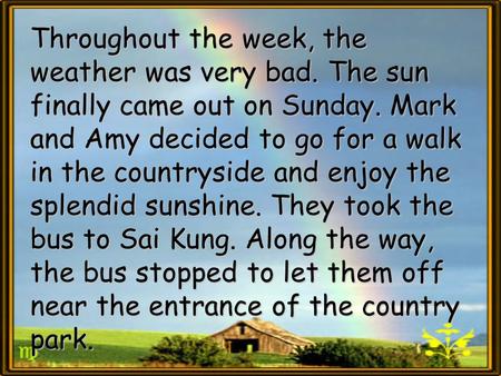 Throughout the week, the weather was very bad. The sun finally came out on Sunday. Mark and Amy decided to go for a walk in the countryside and enjoy the.