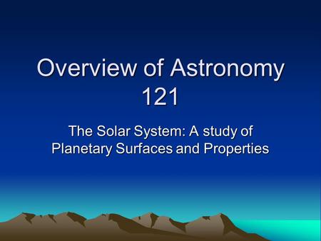 Overview of Astronomy 121 The Solar System: A study of Planetary Surfaces and Properties.
