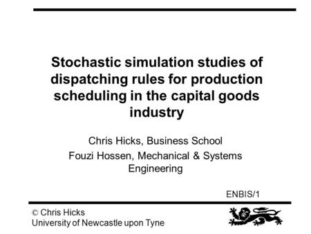 ENBIS/1 © Chris Hicks University of Newcastle upon Tyne Stochastic simulation studies of dispatching rules for production scheduling in the capital goods.