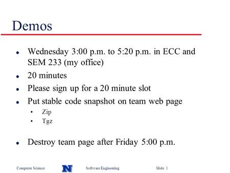 Computer ScienceSoftware Engineering Slide 1 Demos l Wednesday 3:00 p.m. to 5:20 p.m. in ECC and SEM 233 (my office) l 20 minutes l Please sign up for.