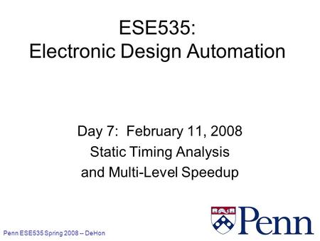 Penn ESE535 Spring 2008 -- DeHon 1 ESE535: Electronic Design Automation Day 7: February 11, 2008 Static Timing Analysis and Multi-Level Speedup.