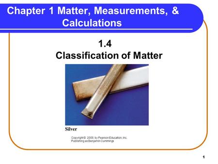 1 Chapter 1 Matter, Measurements, & Calculations 1.4 Classification of Matter Copyright © 2005 by Pearson Education, Inc. Publishing as Benjamin Cummings.