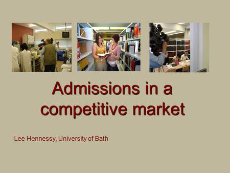 Admissions in a competitive market Lee Hennessy, University of Bath.