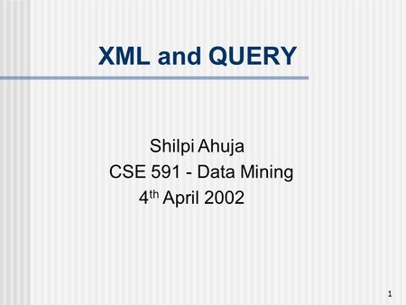 1 XML and QUERY Shilpi Ahuja CSE 591 - Data Mining 4 th April 2002.
