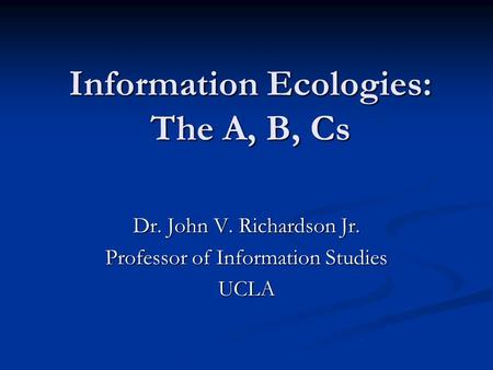 Information Ecologies: The A, B, Cs Dr. John V. Richardson Jr. Professor of Information Studies UCLA.