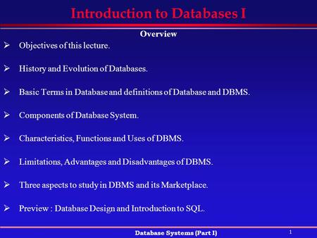 1 Database Systems (Part I) Introduction to Databases I Overview  Objectives of this lecture.  History and Evolution of Databases.  Basic Terms in Database.