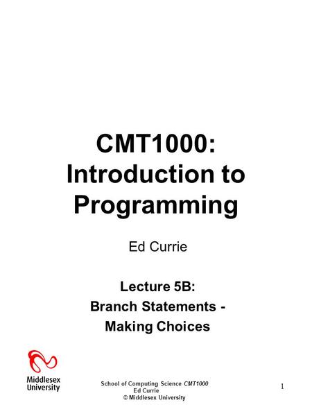 School of Computing Science CMT1000 Ed Currie © Middlesex University 1 CMT1000: Introduction to Programming Ed Currie Lecture 5B: Branch Statements - Making.