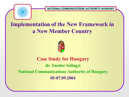 NATIONAL COMMUNICATIONS AUTHORITY, HUNGARY Implementation of the New Framework in a New Member Country Case Study for Hungary dr. Sandor Szilagyi National.