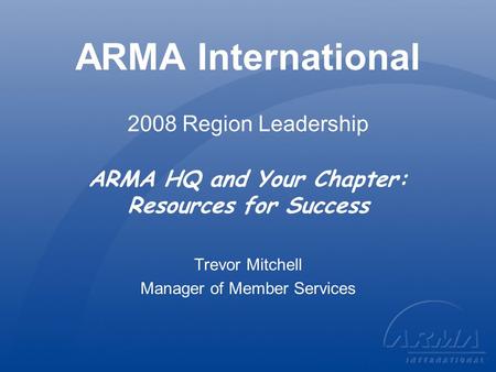 ARMA International 2008 Region Leadership ARMA HQ and Your Chapter: Resources for Success Trevor Mitchell Manager of Member Services.