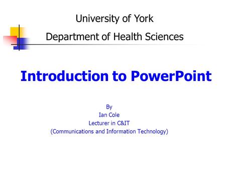 Introduction to PowerPoint By Ian Cole Lecturer in C&IT (Communications and Information Technology) University of York Department of Health Sciences.