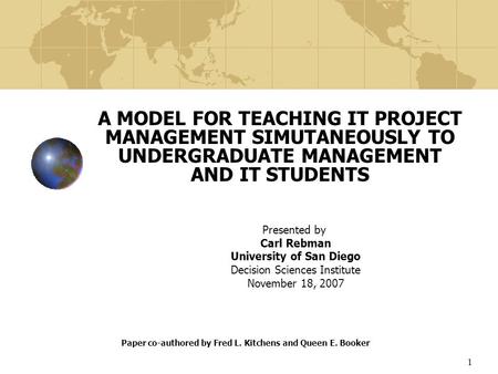 1 A MODEL FOR TEACHING IT PROJECT MANAGEMENT SIMUTANEOUSLY TO UNDERGRADUATE MANAGEMENT AND IT STUDENTS Presented by Carl Rebman University of San Diego.