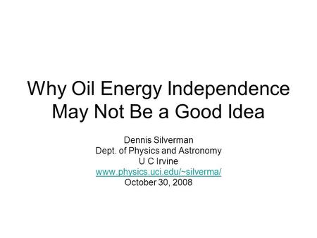 Why Oil Energy Independence May Not Be a Good Idea Dennis Silverman Dept. of Physics and Astronomy U C Irvine www.physics.uci.edu/~silverma/ October 30,