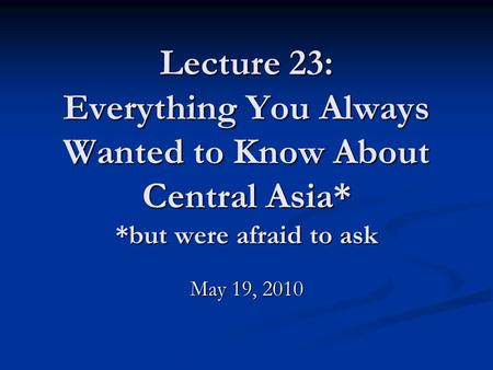 Lecture 23: Everything You Always Wanted to Know About Central Asia* *but were afraid to ask May 19, 2010.