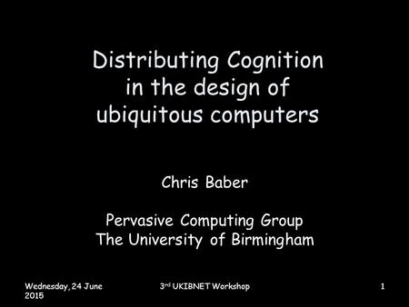 Wednesday, 24 June 2015 3 rd UKIBNET Workshop1 Distributing Cognition in the design of ubiquitous computers Chris Baber Pervasive Computing Group The University.